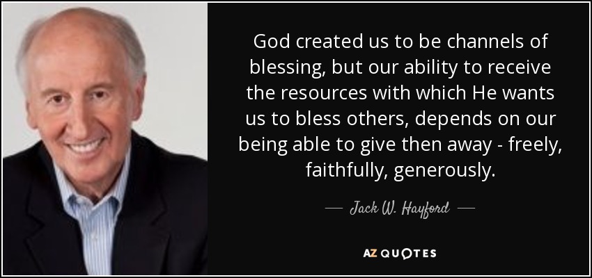 God created us to be channels of blessing, but our ability to receive the resources with which He wants us to bless others, depends on our being able to give then away - freely, faithfully, generously. - Jack W. Hayford