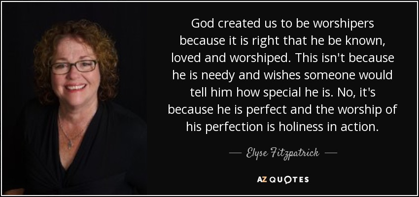 God created us to be worshipers because it is right that he be known, loved and worshiped. This isn't because he is needy and wishes someone would tell him how special he is. No, it's because he is perfect and the worship of his perfection is holiness in action. - Elyse Fitzpatrick