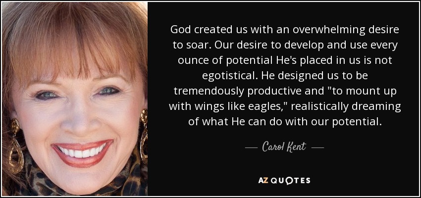 God created us with an overwhelming desire to soar. Our desire to develop and use every ounce of potential He's placed in us is not egotistical. He designed us to be tremendously productive and 