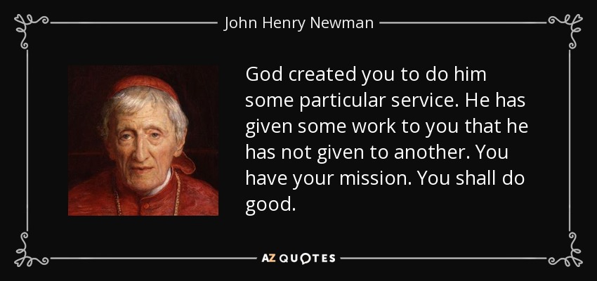 God created you to do him some particular service. He has given some work to you that he has not given to another. You have your mission. You shall do good. - John Henry Newman