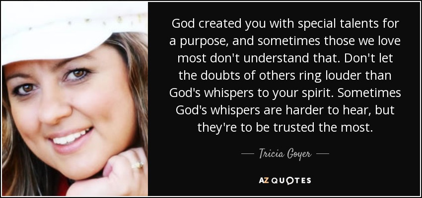 God created you with special talents for a purpose, and sometimes those we love most don't understand that. Don't let the doubts of others ring louder than God's whispers to your spirit. Sometimes God's whispers are harder to hear, but they're to be trusted the most. - Tricia Goyer