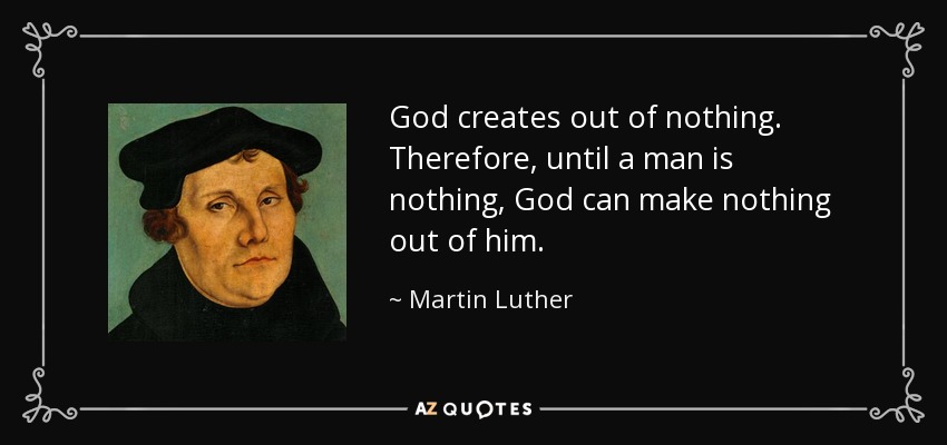 God creates out of nothing. Therefore, until a man is nothing, God can make nothing out of him. - Martin Luther