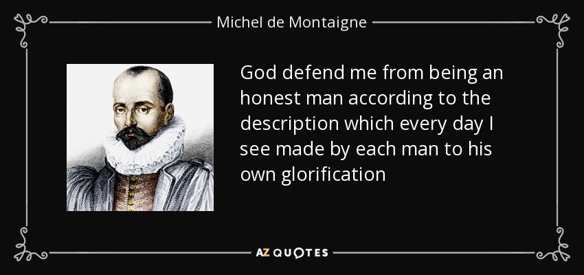 God defend me from being an honest man according to the description which every day I see made by each man to his own glorification - Michel de Montaigne