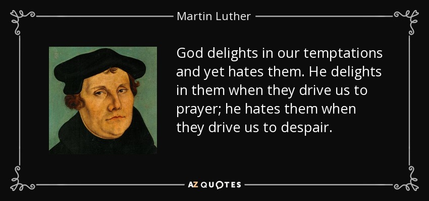 God delights in our temptations and yet hates them. He delights in them when they drive us to prayer; he hates them when they drive us to despair. - Martin Luther