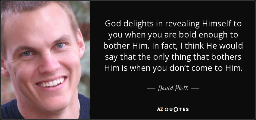 God delights in revealing Himself to you when you are bold enough to bother Him. In fact, I think He would say that the only thing that bothers Him is when you don’t come to Him. - David Platt