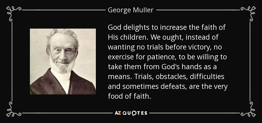 God delights to increase the faith of His children. We ought, instead of wanting no trials before victory, no exercise for patience, to be willing to take them from God's hands as a means. Trials, obstacles, difficulties and sometimes defeats, are the very food of faith. - George Muller