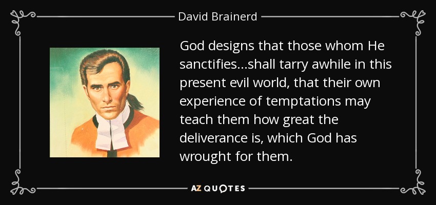 God designs that those whom He sanctifies...shall tarry awhile in this present evil world, that their own experience of temptations may teach them how great the deliverance is, which God has wrought for them. - David Brainerd