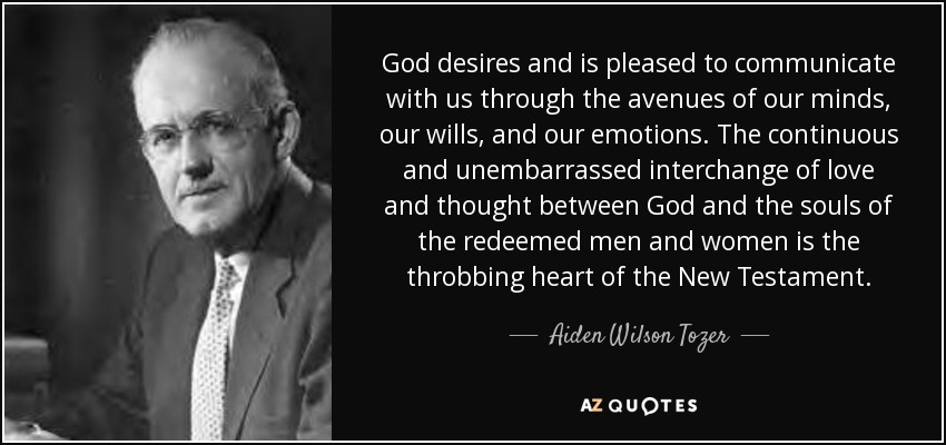God desires and is pleased to communicate with us through the avenues of our minds, our wills, and our emotions. The continuous and unembarrassed interchange of love and thought between God and the souls of the redeemed men and women is the throbbing heart of the New Testament. - Aiden Wilson Tozer