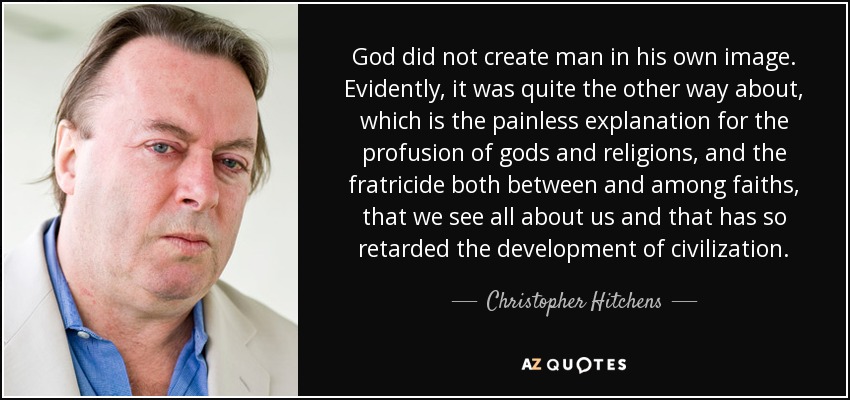 God did not create man in his own image. Evidently, it was quite the other way about, which is the painless explanation for the profusion of gods and religions, and the fratricide both between and among faiths, that we see all about us and that has so retarded the development of civilization. - Christopher Hitchens