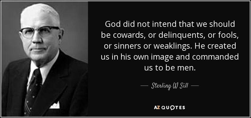 God did not intend that we should be cowards, or delinquents, or fools, or sinners or weaklings. He created us in his own image and commanded us to be men. - Sterling W Sill