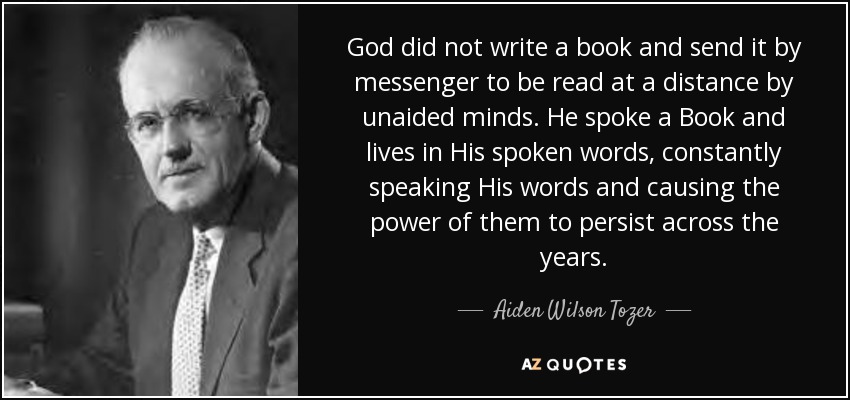 God did not write a book and send it by messenger to be read at a distance by unaided minds. He spoke a Book and lives in His spoken words, constantly speaking His words and causing the power of them to persist across the years. - Aiden Wilson Tozer