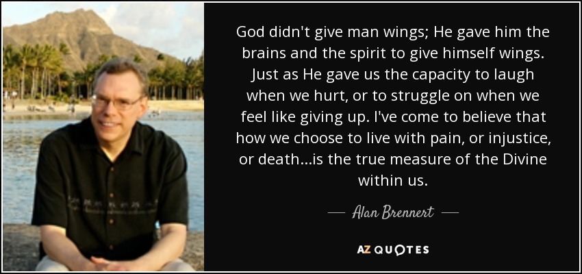 God didn't give man wings; He gave him the brains and the spirit to give himself wings. Just as He gave us the capacity to laugh when we hurt, or to struggle on when we feel like giving up. I've come to believe that how we choose to live with pain, or injustice, or death...is the true measure of the Divine within us. - Alan Brennert