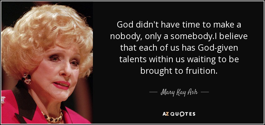 God didn't have time to make a nobody, only a somebody.I believe that each of us has God-given talents within us waiting to be brought to fruition. - Mary Kay Ash