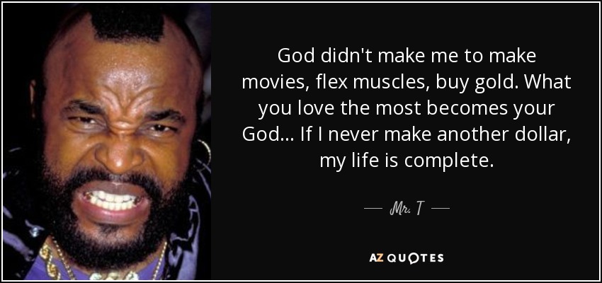 God didn't make me to make movies, flex muscles, buy gold. What you love the most becomes your God... If I never make another dollar, my life is complete. - Mr. T