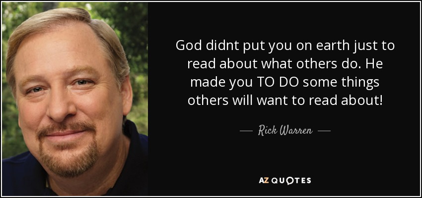 God didnt put you on earth just to read about what others do. He made you TO DO some things others will want to read about! - Rick Warren