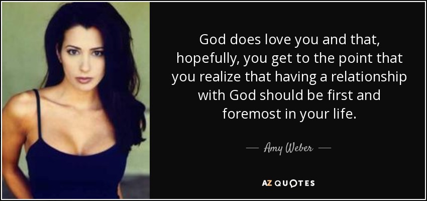 God does love you and that, hopefully, you get to the point that you realize that having a relationship with God should be first and foremost in your life. - Amy Weber