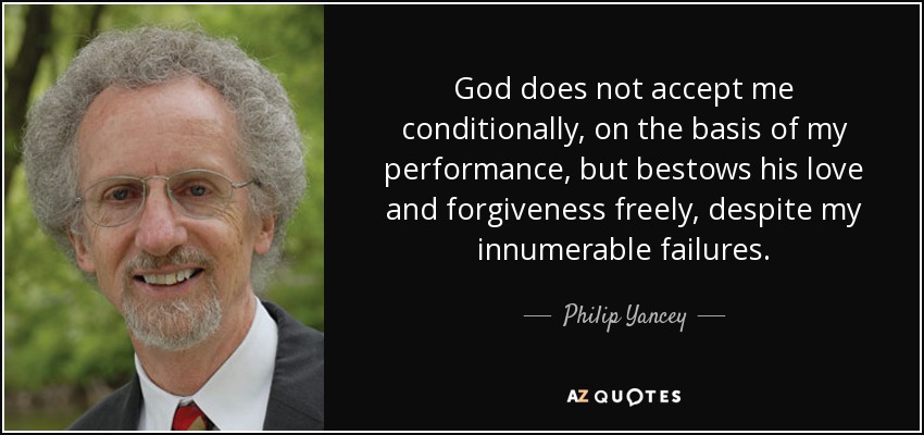 God does not accept me conditionally, on the basis of my performance, but bestows his love and forgiveness freely, despite my innumerable failures. - Philip Yancey