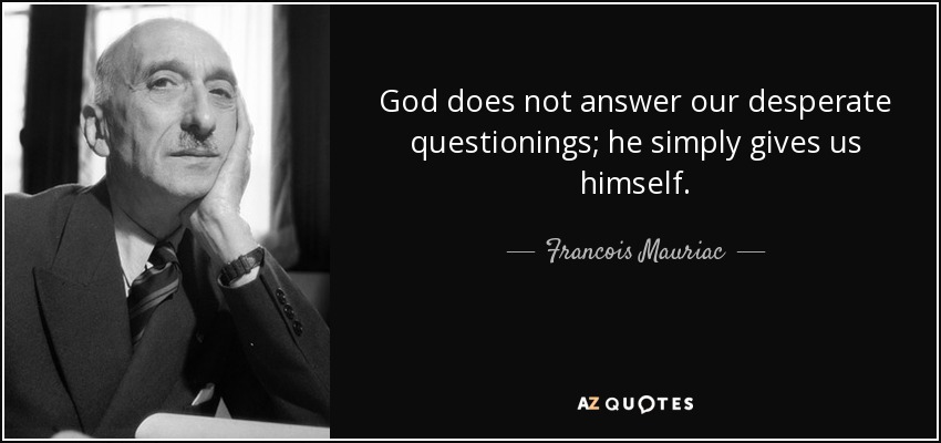 God does not answer our desperate questionings; he simply gives us himself. - Francois Mauriac
