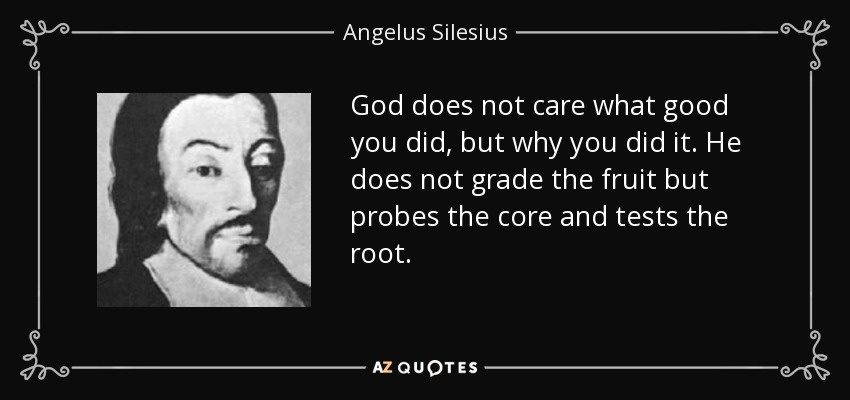God does not care what good you did, but why you did it. He does not grade the fruit but probes the core and tests the root. - Angelus Silesius