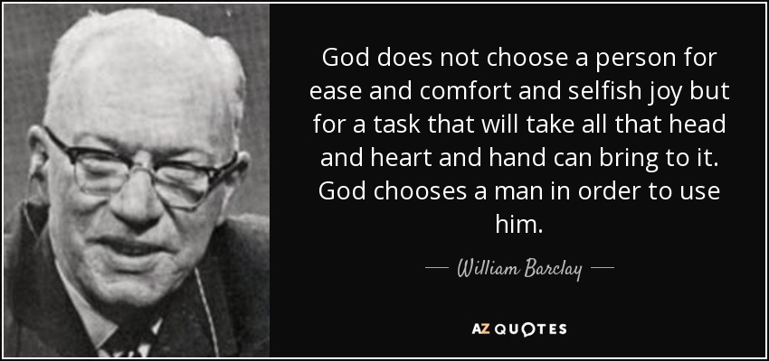 God does not choose a person for ease and comfort and selfish joy but for a task that will take all that head and heart and hand can bring to it. God chooses a man in order to use him. - William Barclay