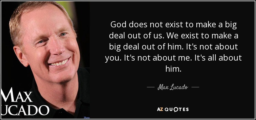 God does not exist to make a big deal out of us. We exist to make a big deal out of him. It's not about you. It's not about me. It's all about him. - Max Lucado
