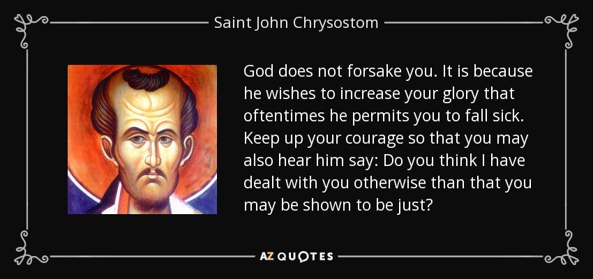 God does not forsake you. It is because he wishes to increase your glory that oftentimes he permits you to fall sick. Keep up your courage so that you may also hear him say: Do you think I have dealt with you otherwise than that you may be shown to be just? - Saint John Chrysostom
