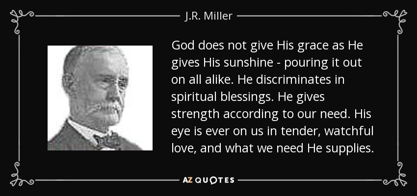 God does not give His grace as He gives His sunshine - pouring it out on all alike. He discriminates in spiritual blessings. He gives strength according to our need. His eye is ever on us in tender, watchful love, and what we need He supplies. - J.R. Miller