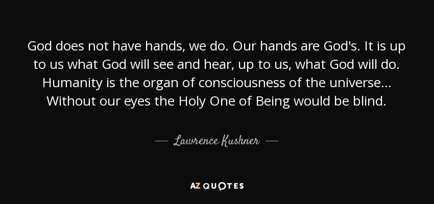 God does not have hands, we do. Our hands are God's. It is up to us what God will see and hear, up to us, what God will do. Humanity is the organ of consciousness of the universe ... Without our eyes the Holy One of Being would be blind. - Lawrence Kushner