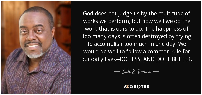 God does not judge us by the multitude of works we perform, but how well we do the work that is ours to do. The happiness of too many days is often destroyed by trying to accomplish too much in one day. We would do well to follow a common rule for our daily lives--DO LESS, AND DO IT BETTER. - Dale E. Turner