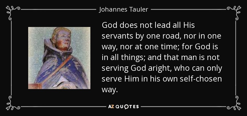 God does not lead all His servants by one road, nor in one way, nor at one time; for God is in all things; and that man is not serving God aright, who can only serve Him in his own self-chosen way. - Johannes Tauler