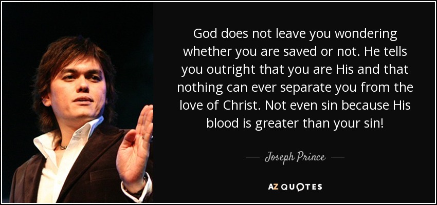 God does not leave you wondering whether you are saved or not. He tells you outright that you are His and that nothing can ever separate you from the love of Christ. Not even sin because His blood is greater than your sin! - Joseph Prince