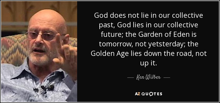 God does not lie in our collective past, God lies in our collective future; the Garden of Eden is tomorrow, not yetsterday; the Golden Age lies down the road, not up it. - Ken Wilber