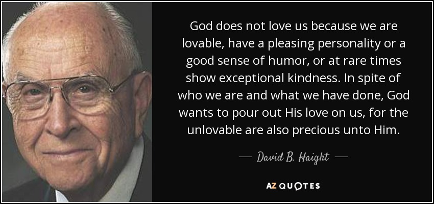 God does not love us because we are lovable, have a pleasing personality or a good sense of humor, or at rare times show exceptional kindness. In spite of who we are and what we have done, God wants to pour out His love on us, for the unlovable are also precious unto Him. - David B. Haight