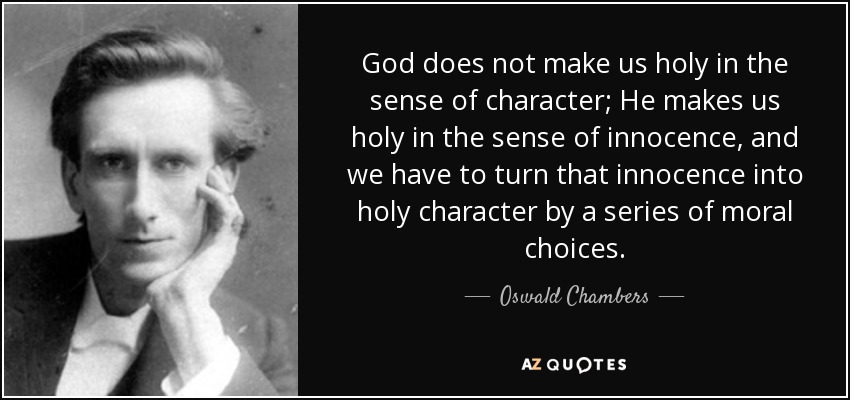 God does not make us holy in the sense of character; He makes us holy in the sense of innocence, and we have to turn that innocence into holy character by a series of moral choices. - Oswald Chambers