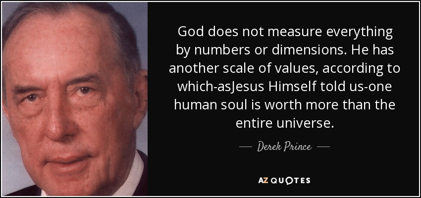 God does not measure everything by numbers or dimensions. He has another scale of values, according to which-asJesus Himself told us-one human soul is worth more than the entire universe. - Derek Prince