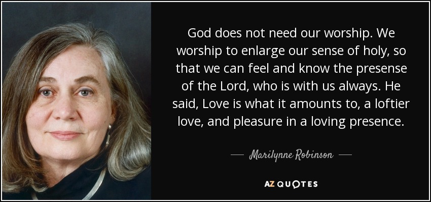 God does not need our worship. We worship to enlarge our sense of holy, so that we can feel and know the presense of the Lord, who is with us always. He said, Love is what it amounts to, a loftier love, and pleasure in a loving presence. - Marilynne Robinson