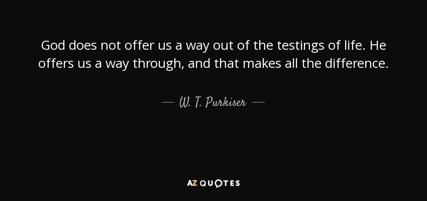 God does not offer us a way out of the testings of life. He offers us a way through, and that makes all the difference. - W. T. Purkiser