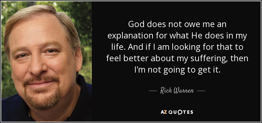 God does not owe me an explanation for what He does in my life. And if I am looking for that to feel better about my suffering, then I'm not going to get it. - Rick Warren
