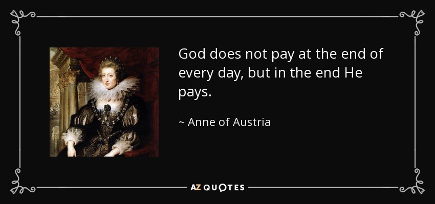 God does not pay at the end of every day, but in the end He pays. - Anne of Austria