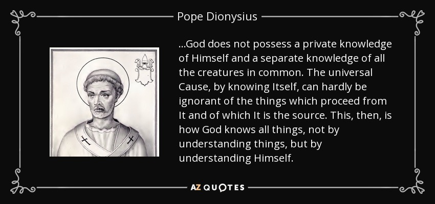 ...God does not possess a private knowledge of Himself and a separate knowledge of all the creatures in common. The universal Cause, by knowing Itself, can hardly be ignorant of the things which proceed from It and of which It is the source. This, then, is how God knows all things, not by understanding things, but by understanding Himself. - Pope Dionysius