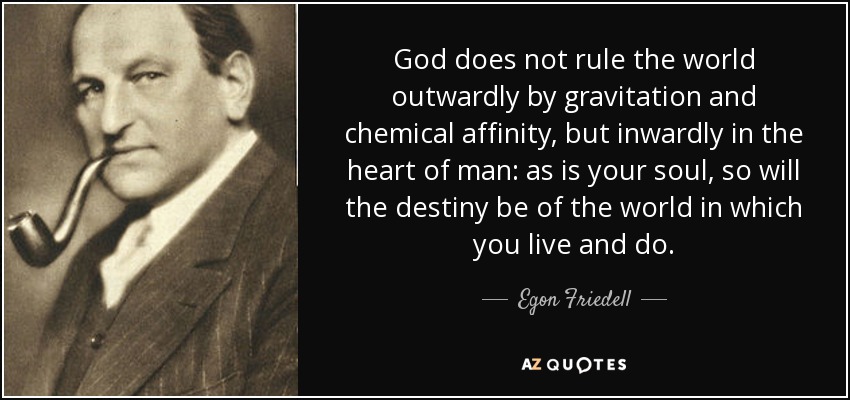 God does not rule the world outwardly by gravitation and chemical affinity, but inwardly in the heart of man: as is your soul, so will the destiny be of the world in which you live and do. - Egon Friedell
