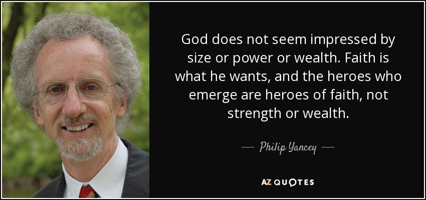 God does not seem impressed by size or power or wealth. Faith is what he wants, and the heroes who emerge are heroes of faith, not strength or wealth. - Philip Yancey