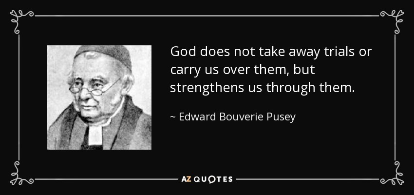 God does not take away trials or carry us over them, but strengthens us through them. - Edward Bouverie Pusey