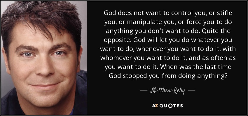 God does not want to control you, or stifle you, or manipulate you, or force you to do anything you don't want to do. Quite the opposite. God will let you do whatever you want to do, whenever you want to do it, with whomever you want to do it, and as often as you want to do it. When was the last time God stopped you from doing anything? - Matthew Kelly