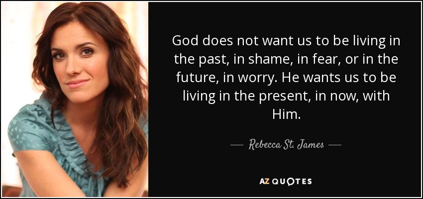 God does not want us to be living in the past, in shame, in fear, or in the future, in worry. He wants us to be living in the present, in now, with Him. - Rebecca St. James
