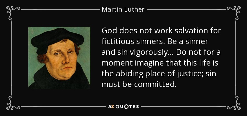 God does not work salvation for fictitious sinners. Be a sinner and sin vigorously... Do not for a moment imagine that this life is the abiding place of justice; sin must be committed. - Martin Luther