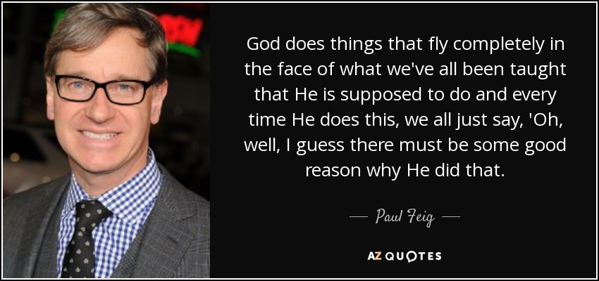 God does things that fly completely in the face of what we've all been taught that He is supposed to do and every time He does this, we all just say, 'Oh, well, I guess there must be some good reason why He did that. - Paul Feig