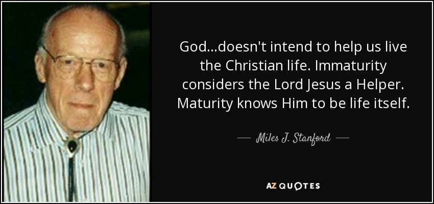 God...doesn't intend to help us live the Christian life. Immaturity considers the Lord Jesus a Helper. Maturity knows Him to be life itself. - Miles J. Stanford