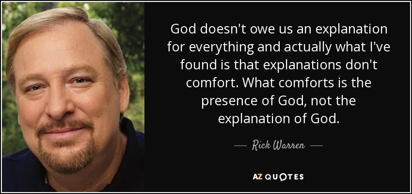 God doesn't owe us an explanation for everything and actually what I've found is that explanations don't comfort. What comforts is the presence of God, not the explanation of God. - Rick Warren