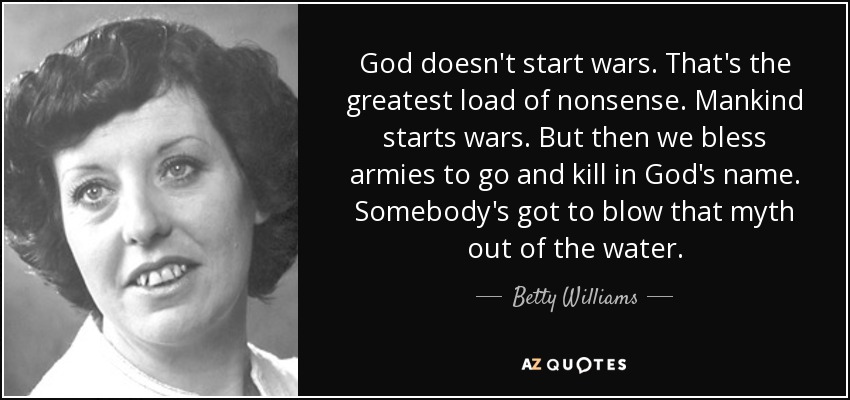 God doesn't start wars. That's the greatest load of nonsense. Mankind starts wars. But then we bless armies to go and kill in God's name. Somebody's got to blow that myth out of the water. - Betty Williams